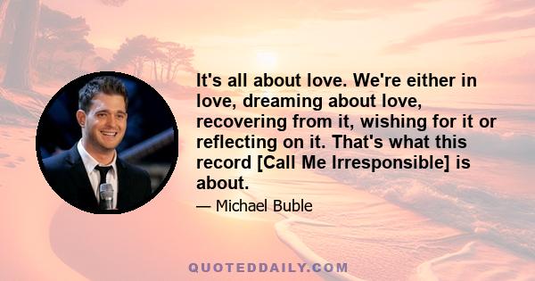 It's all about love. We're either in love, dreaming about love, recovering from it, wishing for it or reflecting on it. That's what this record [Call Me Irresponsible] is about.