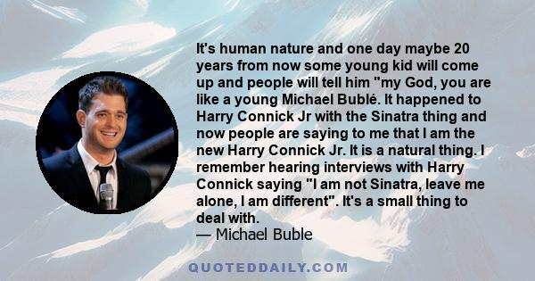 It's human nature and one day maybe 20 years from now some young kid will come up and people will tell him my God, you are like a young Michael Bublé. It happened to Harry Connick Jr with the Sinatra thing and now