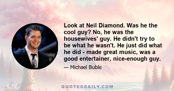 Look at Neil Diamond. Was he the cool guy? No, he was the housewives' guy. He didn't try to be what he wasn't. He just did what he did - made great music, was a good entertainer, nice-enough guy.