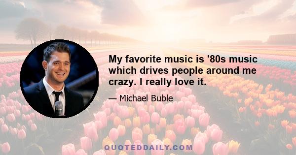 My favorite music is '80s music which drives people around me crazy. I really love it.