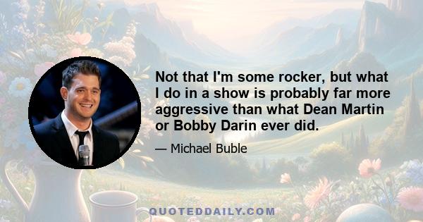 Not that I'm some rocker, but what I do in a show is probably far more aggressive than what Dean Martin or Bobby Darin ever did.