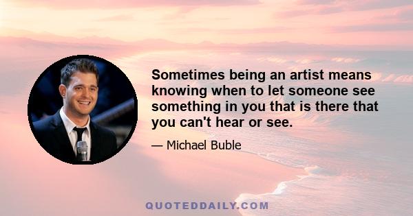 Sometimes being an artist means knowing when to let someone see something in you that is there that you can't hear or see.