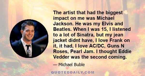 The artist that had the biggest impact on me was Michael Jackson. He was my Elvis and Beatles. When I was 15, I listened to a lot of Sinatra, but my jean jacket didnt have, I love Frank on it, it had, I love AC/DC, Guns 