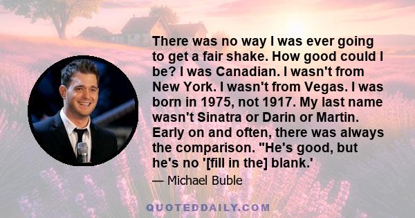 There was no way I was ever going to get a fair shake. How good could I be? I was Canadian. I wasn't from New York. I wasn't from Vegas. I was born in 1975, not 1917. My last name wasn't Sinatra or Darin or Martin.