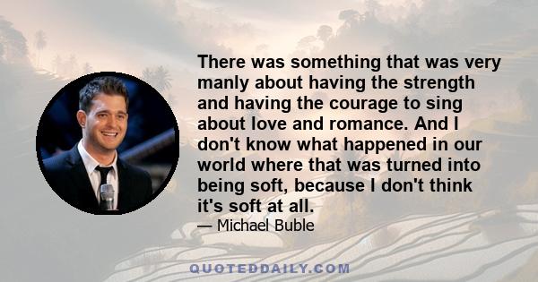 There was something that was very manly about having the strength and having the courage to sing about love and romance. And I don't know what happened in our world where that was turned into being soft, because I don't 