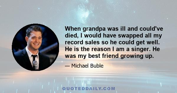 When grandpa was ill and could've died, I would have swapped all my record sales so he could get well. He is the reason I am a singer. He was my best friend growing up.