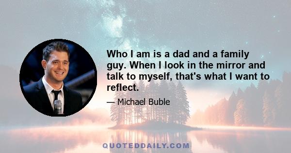 Who I am is a dad and a family guy. When I look in the mirror and talk to myself, that's what I want to reflect.