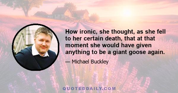 How ironic, she thought, as she fell to her certain death, that at that moment she would have given anything to be a giant goose again.