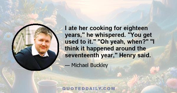 I ate her cooking for eighteen years, he whispered. You get used to it. Oh yeah, when? I think it happened around the seventeenth year, Henry said.