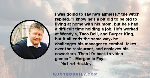 I was going to say he's aimless, the witch replied. I know he's a bit old to be old to living at home with his mom, but he's had a difficult time holding a job. He's worked at Wendy's, Taco Bell, and Burger King, but it 