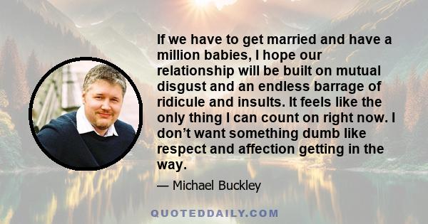 If we have to get married and have a million babies, I hope our relationship will be built on mutual disgust and an endless barrage of ridicule and insults. It feels like the only thing I can count on right now. I don’t 