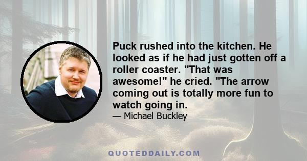 Puck rushed into the kitchen. He looked as if he had just gotten off a roller coaster. That was awesome! he cried. The arrow coming out is totally more fun to watch going in.