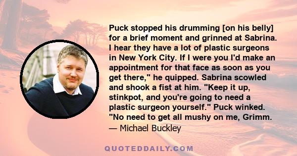 Puck stopped his drumming [on his belly] for a brief moment and grinned at Sabrina. I hear they have a lot of plastic surgeons in New York City. If I were you I'd make an appointment for that face as soon as you get