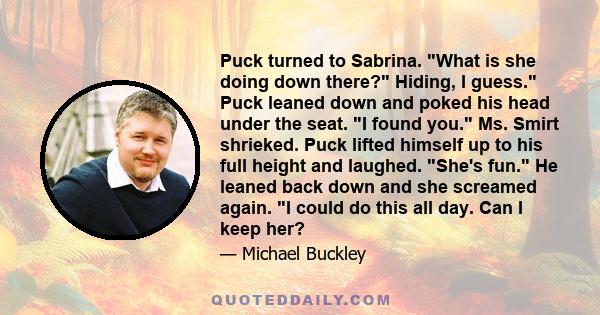 Puck turned to Sabrina. What is she doing down there? Hiding, I guess. Puck leaned down and poked his head under the seat. I found you. Ms. Smirt shrieked. Puck lifted himself up to his full height and laughed. She's