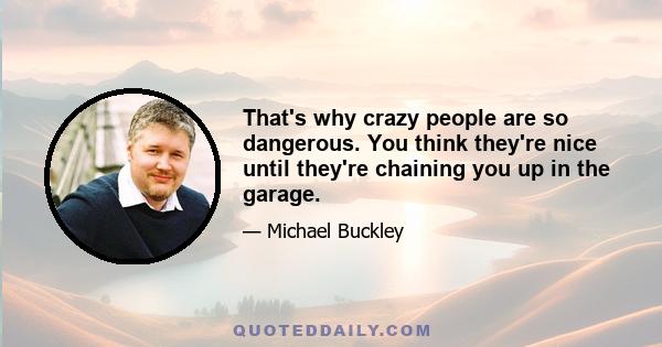 That's why crazy people are so dangerous. You think they're nice until they're chaining you up in the garage.