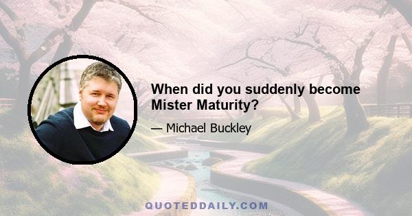 When did you suddenly become Mister Maturity?