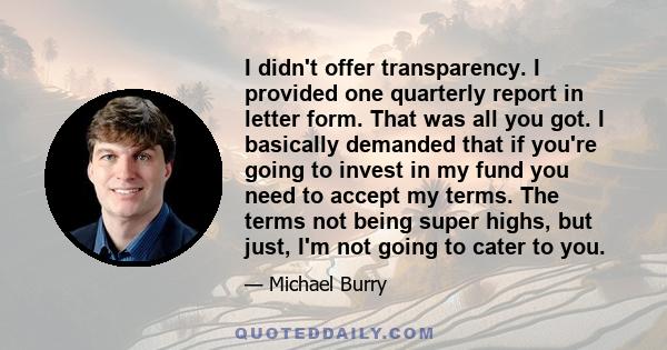 I didn't offer transparency. I provided one quarterly report in letter form. That was all you got. I basically demanded that if you're going to invest in my fund you need to accept my terms. The terms not being super