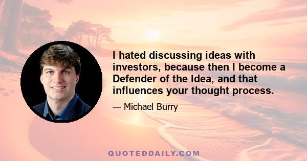 I hated discussing ideas with investors, because then I become a Defender of the Idea, and that influences your thought process.