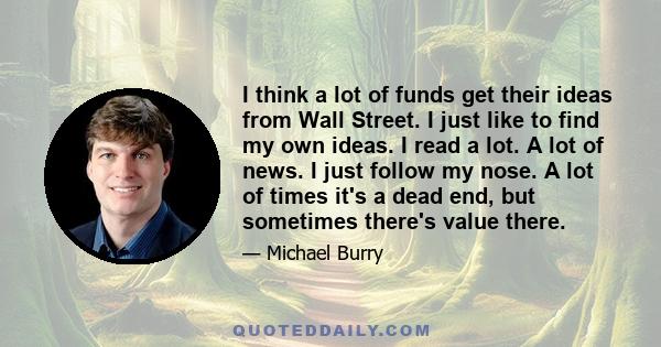 I think a lot of funds get their ideas from Wall Street. I just like to find my own ideas. I read a lot. A lot of news. I just follow my nose. A lot of times it's a dead end, but sometimes there's value there.