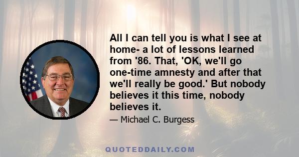 All I can tell you is what I see at home- a lot of lessons learned from '86. That, 'OK, we'll go one-time amnesty and after that we'll really be good.' But nobody believes it this time, nobody believes it.