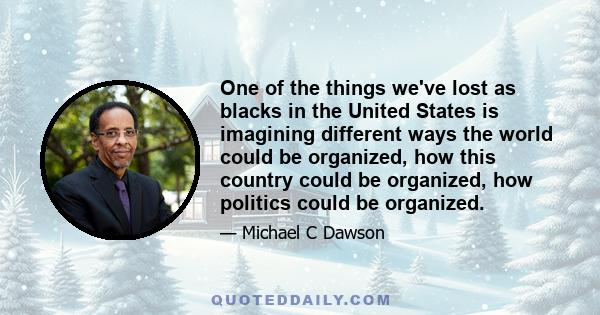 One of the things we've lost as blacks in the United States is imagining different ways the world could be organized, how this country could be organized, how politics could be organized.