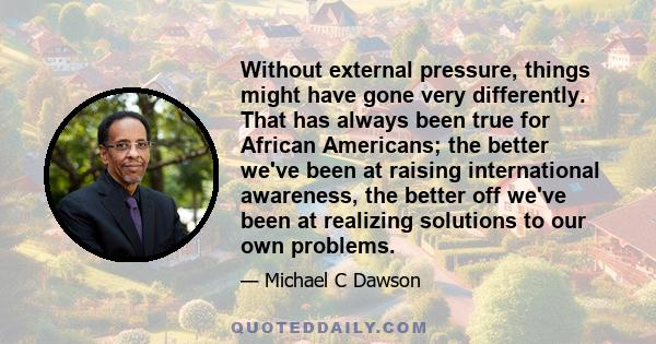 Without external pressure, things might have gone very differently. That has always been true for African Americans; the better we've been at raising international awareness, the better off we've been at realizing