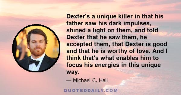 Dexter's a unique killer in that his father saw his dark impulses, shined a light on them, and told Dexter that he saw them, he accepted them, that Dexter is good and that he is worthy of love. And I think that's what