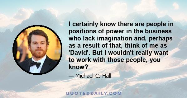 I certainly know there are people in positions of power in the business who lack imagination and, perhaps as a result of that, think of me as 'David'. But I wouldn't really want to work with those people, you know?