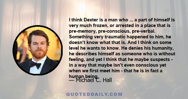 I think Dexter is a man who ... a part of himself is very much frozen, or arrested in a place that is pre-memory, pre-conscious, pre-verbal. Something very traumatic happened to him, he doesn't know what that is. And I