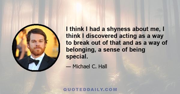 I think I had a shyness about me, I think I discovered acting as a way to break out of that and as a way of belonging, a sense of being special.