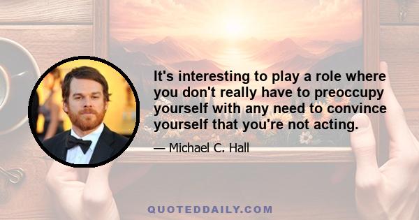 It's interesting to play a role where you don't really have to preoccupy yourself with any need to convince yourself that you're not acting.