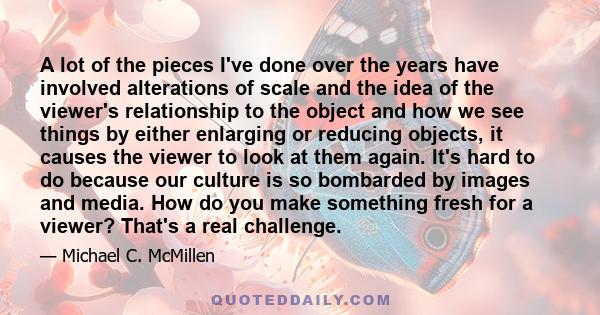 A lot of the pieces I've done over the years have involved alterations of scale and the idea of the viewer's relationship to the object and how we see things by either enlarging or reducing objects, it causes the viewer 