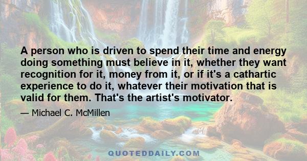 A person who is driven to spend their time and energy doing something must believe in it, whether they want recognition for it, money from it, or if it's a cathartic experience to do it, whatever their motivation that