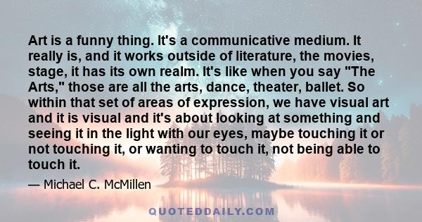 Art is a funny thing. It's a communicative medium. It really is, and it works outside of literature, the movies, stage, it has its own realm. It's like when you say The Arts, those are all the arts, dance, theater,