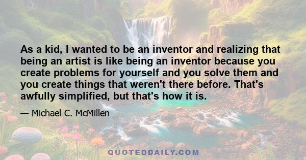 As a kid, I wanted to be an inventor and realizing that being an artist is like being an inventor because you create problems for yourself and you solve them and you create things that weren't there before. That's