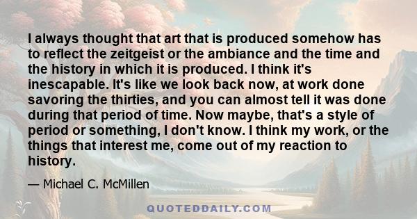 I always thought that art that is produced somehow has to reflect the zeitgeist or the ambiance and the time and the history in which it is produced. I think it's inescapable. It's like we look back now, at work done