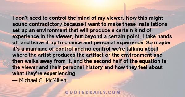 I don't need to control the mind of my viewer. Now this might sound contradictory because I want to make these installations set up an environment that will produce a certain kind of experience in the viewer, but beyond 