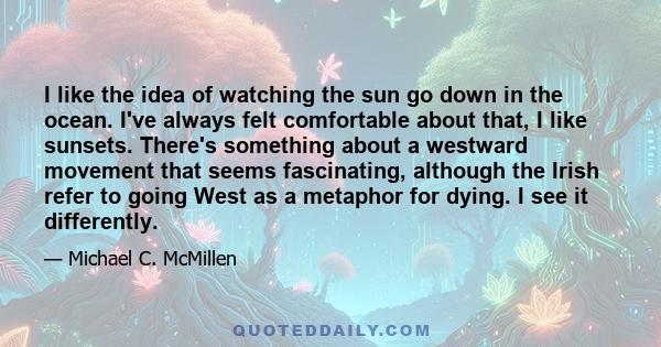 I like the idea of watching the sun go down in the ocean. I've always felt comfortable about that, I like sunsets. There's something about a westward movement that seems fascinating, although the Irish refer to going