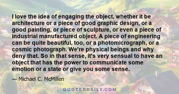 I love the idea of engaging the object, whether it be architecture or a piece of good graphic design, or a good painting, or piece of sculpture, or even a piece of industrial manufactured object. A piece of engineering