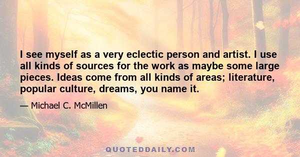 I see myself as a very eclectic person and artist. I use all kinds of sources for the work as maybe some large pieces. Ideas come from all kinds of areas; literature, popular culture, dreams, you name it.