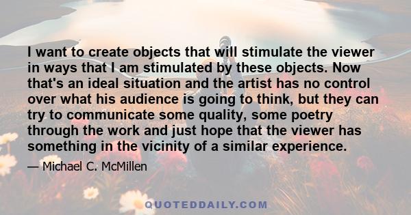 I want to create objects that will stimulate the viewer in ways that I am stimulated by these objects. Now that's an ideal situation and the artist has no control over what his audience is going to think, but they can