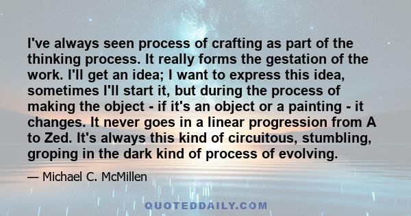 I've always seen process of crafting as part of the thinking process. It really forms the gestation of the work. I'll get an idea; I want to express this idea, sometimes I'll start it, but during the process of making