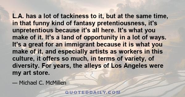 L.A. has a lot of tackiness to it, but at the same time, in that funny kind of fantasy pretentiousness, it's unpretentious because it's all here. It's what you make of it. It's a land of opportunity in a lot of ways.