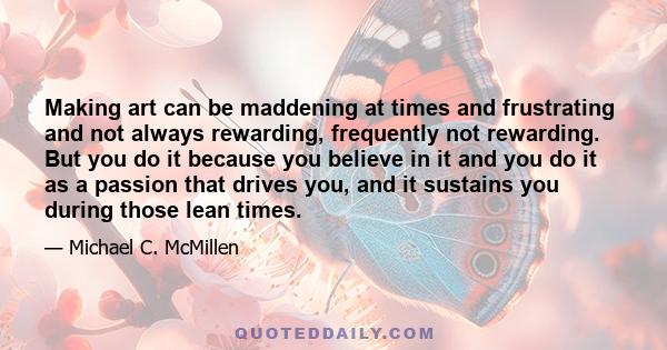 Making art can be maddening at times and frustrating and not always rewarding, frequently not rewarding. But you do it because you believe in it and you do it as a passion that drives you, and it sustains you during