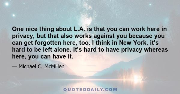 One nice thing about L.A. is that you can work here in privacy, but that also works against you because you can get forgotten here, too. I think in New York, it's hard to be left alone. It's hard to have privacy whereas 