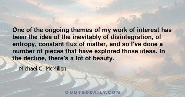 One of the ongoing themes of my work of interest has been the idea of the inevitably of disintegration, of entropy, constant flux of matter, and so I've done a number of pieces that have explored those ideas. In the