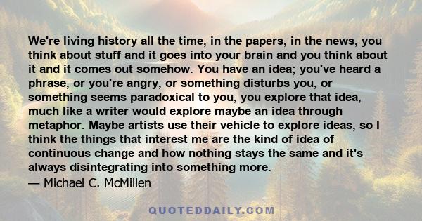 We're living history all the time, in the papers, in the news, you think about stuff and it goes into your brain and you think about it and it comes out somehow. You have an idea; you've heard a phrase, or you're angry, 