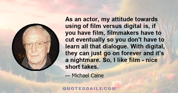 As an actor, my attitude towards using of film versus digital is, if you have film, filmmakers have to cut eventually so you don't have to learn all that dialogue. With digital, they can just go on forever and it's a