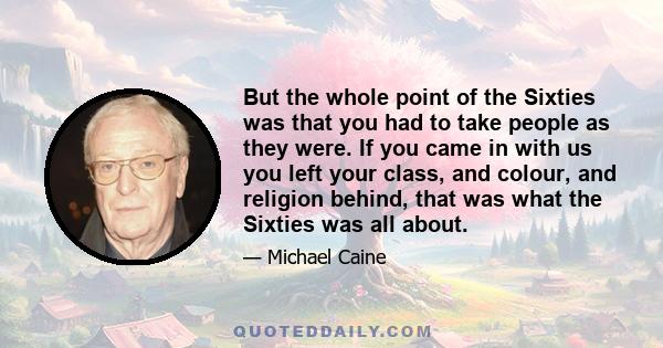 But the whole point of the Sixties was that you had to take people as they were. If you came in with us you left your class, and colour, and religion behind, that was what the Sixties was all about.