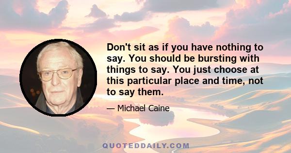 Don't sit as if you have nothing to say. You should be bursting with things to say. You just choose at this particular place and time, not to say them.